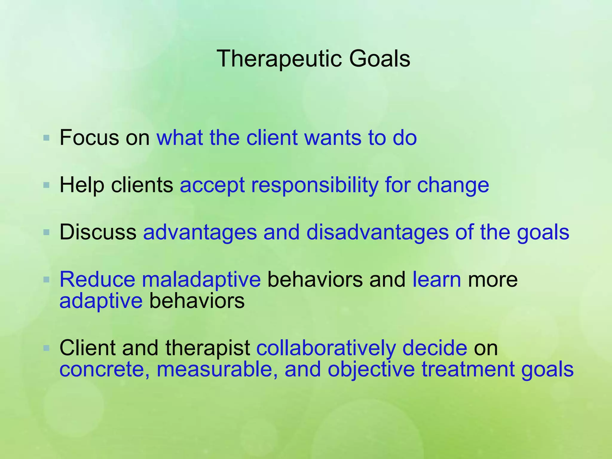 Therapeutic Goals
 Focus on what the client wants to do
 Help clients accept responsibility for change
 Discuss advantages and disadvantages of the goals
 Reduce maladaptive behaviors and learn more
adaptive behaviors
 Client and therapist collaboratively decide on
concrete, measurable, and objective treatment goals
 