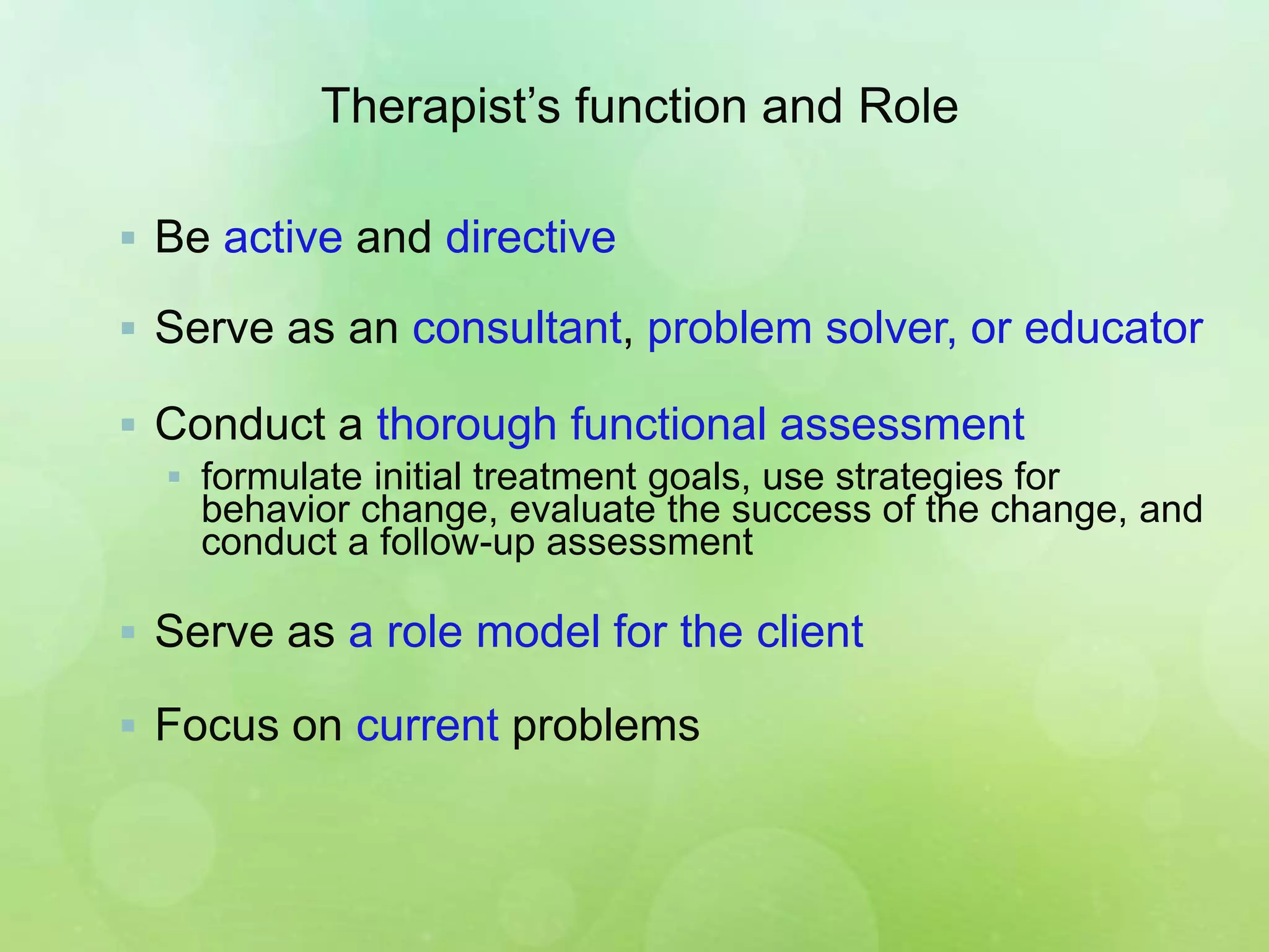 Therapist’s function and Role
 Be active and directive
 Serve as an consultant, problem solver, or educator
 Conduct a thorough functional assessment
 formulate initial treatment goals, use strategies for
behavior change, evaluate the success of the change, and
conduct a follow-up assessment
 Serve as a role model for the client
 Focus on current problems
 