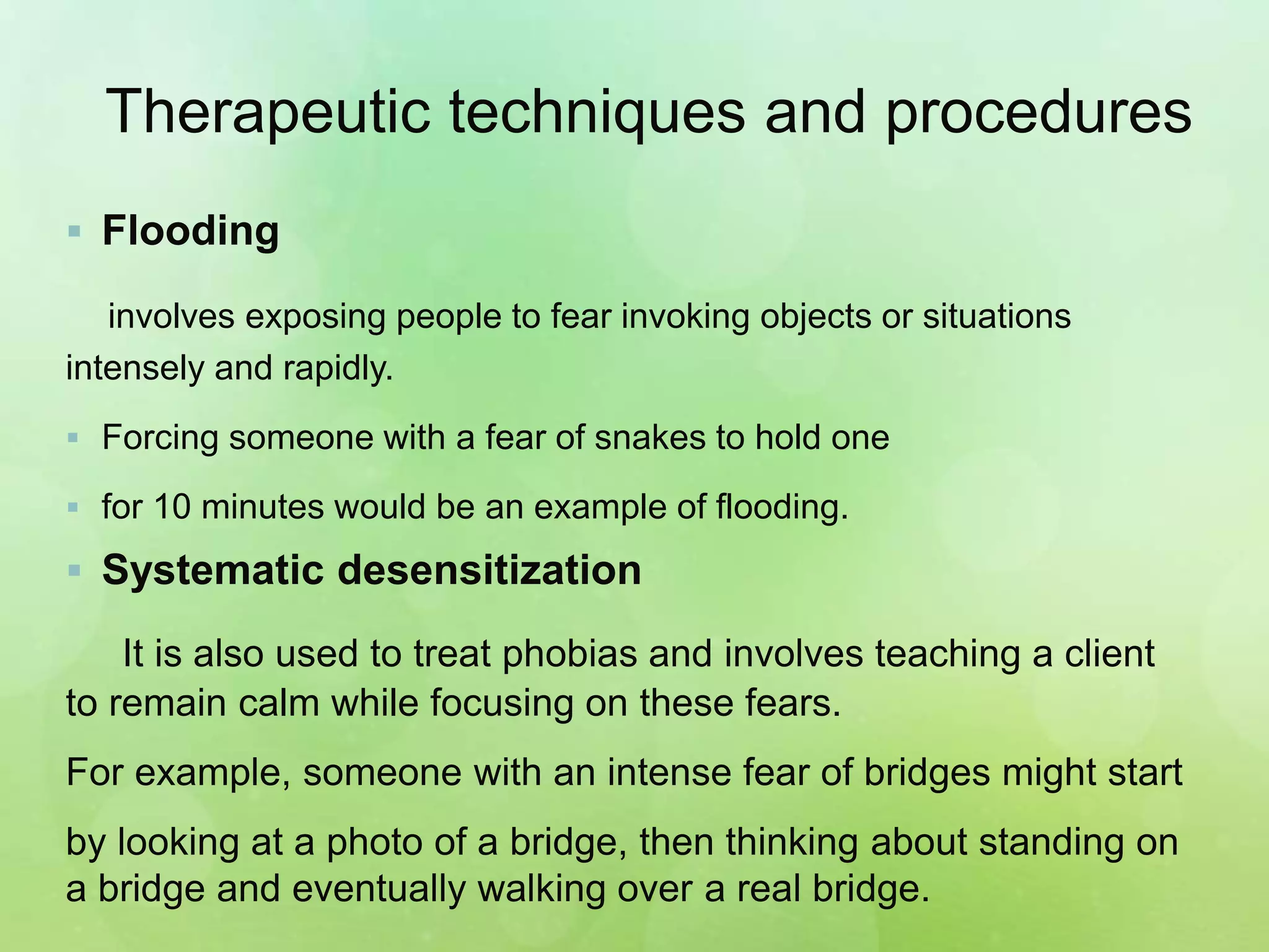 Therapeutic techniques and procedures
 Flooding
involves exposing people to fear invoking objects or situations
intensely and rapidly.
 Forcing someone with a fear of snakes to hold one
 for 10 minutes would be an example of flooding.
 Systematic desensitization
It is also used to treat phobias and involves teaching a client
to remain calm while focusing on these fears.
For example, someone with an intense fear of bridges might start
by looking at a photo of a bridge, then thinking about standing on
a bridge and eventually walking over a real bridge.
 