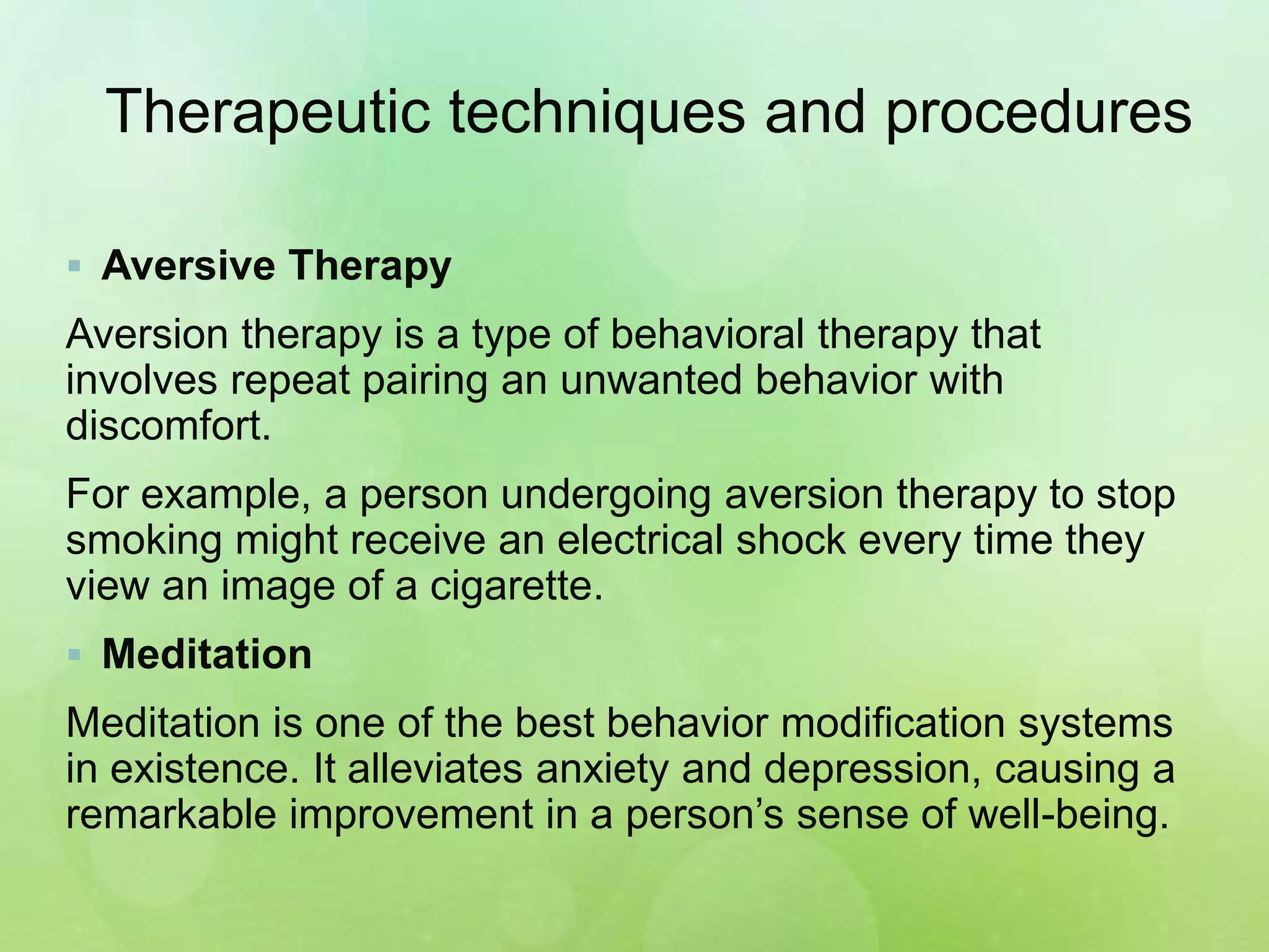 Therapeutic techniques and procedures
 Aversive Therapy
Aversion therapy is a type of behavioral therapy that
involves repeat pairing an unwanted behavior with
discomfort.
For example, a person undergoing aversion therapy to stop
smoking might receive an electrical shock every time they
view an image of a cigarette.
 Meditation
Meditation is one of the best behavior modification systems
in existence. It alleviates anxiety and depression, causing a
remarkable improvement in a person’s sense of well-being.
 