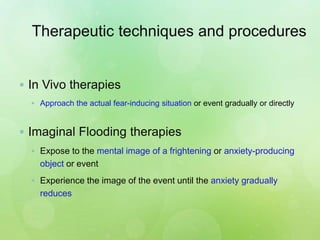 Therapeutic techniques and procedures
 In Vivo therapies
 Approach the actual fear-inducing situation or event gradually or directly
 Imaginal Flooding therapies
 Expose to the mental image of a frightening or anxiety-producing
object or event
 Experience the image of the event until the anxiety gradually
reduces
 