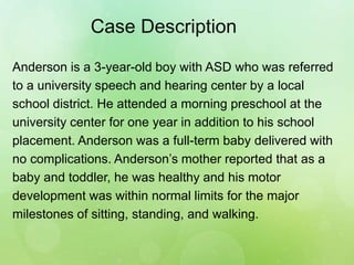 Case Description
Anderson is a 3-year-old boy with ASD who was referred
to a university speech and hearing center by a local
school district. He attended a morning preschool at the
university center for one year in addition to his school
placement. Anderson was a full-term baby delivered with
no complications. Anderson’s mother reported that as a
baby and toddler, he was healthy and his motor
development was within normal limits for the major
milestones of sitting, standing, and walking.
 