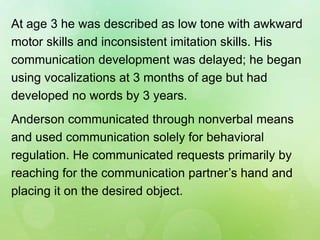 At age 3 he was described as low tone with awkward
motor skills and inconsistent imitation skills. His
communication development was delayed; he began
using vocalizations at 3 months of age but had
developed no words by 3 years.
Anderson communicated through nonverbal means
and used communication solely for behavioral
regulation. He communicated requests primarily by
reaching for the communication partner’s hand and
placing it on the desired object.
 