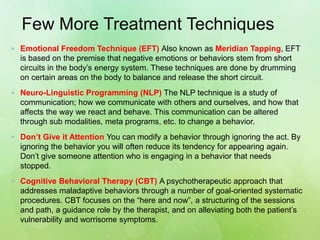 Few More Treatment Techniques
 Emotional Freedom Technique (EFT) Also known as Meridian Tapping, EFT
is based on the premise that negative emotions or behaviors stem from short
circuits in the body’s energy system. These techniques are done by drumming
on certain areas on the body to balance and release the short circuit.
 Neuro-Linguistic Programming (NLP) The NLP technique is a study of
communication; how we communicate with others and ourselves, and how that
affects the way we react and behave. This communication can be altered
through sub modalities, meta programs, etc. to change a behavior.
 Don’t Give it Attention You can modify a behavior through ignoring the act. By
ignoring the behavior you will often reduce its tendency for appearing again.
Don’t give someone attention who is engaging in a behavior that needs
stopped.
 Cognitive Behavioral Therapy (CBT) A psychotherapeutic approach that
addresses maladaptive behaviors through a number of goal-oriented systematic
procedures. CBT focuses on the “here and now”, a structuring of the sessions
and path, a guidance role by the therapist, and on alleviating both the patient’s
vulnerability and worrisome symptoms.
 