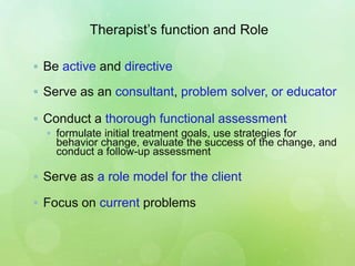 Therapist’s function and Role
 Be active and directive
 Serve as an consultant, problem solver, or educator
 Conduct a thorough functional assessment
 formulate initial treatment goals, use strategies for
behavior change, evaluate the success of the change, and
conduct a follow-up assessment
 Serve as a role model for the client
 Focus on current problems
 