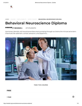 8/12/2019 Behavioral Neuroscience Diploma - Edukite
https://edukite.org/course/behavioral-neuroscience-diploma/ 1/8
HOME / COURSE / EMPLOYABILITY / VIDEO COURSE / BEHAVIORAL NEUROSCIENCE DIPLOMA
Behavioral Neuroscience Diploma
( 7 REVIEWS ) 471 STUDENTS
Hormones, steroids, and neurotransmitters start pumping through our brains the minute we’re born.
Chemicals like adrenalin, cortisol, serotonin, and dopamine …

FREE
1 YEAR
TAKE THIS COURSE
 