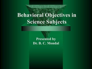 Behavioral Objectives in
Science Subjects
Presented by
Dr. B. C. Mondal
 