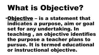 What is Objective?
•Objective – is a statement that
indicates a purpose, aim or goal
set for any undertaking. In
teaching , an objective identifies
the purpose a teacher plans to
pursue. It is termed educational
or instructional objective.
 
