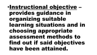•Instructional objective –
provides guidance in
organizing suitable
learning situations and in
choosing appropriate
assessment methods to
find out if said objectives
have been attained.
 