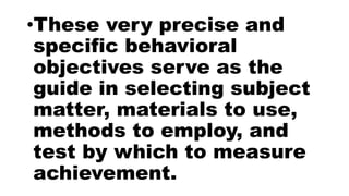 •These very precise and
specific behavioral
objectives serve as the
guide in selecting subject
matter, materials to use,
methods to employ, and
test by which to measure
achievement.
 