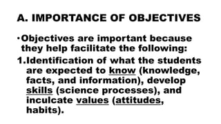 A. IMPORTANCE OF OBJECTIVES
•Objectives are important because
they help facilitate the following:
1.Identification of what the students
are expected to know (knowledge,
facts, and information), develop
skills (science processes), and
inculcate values (attitudes,
habits).
 