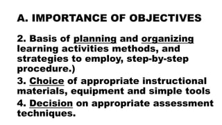 A. IMPORTANCE OF OBJECTIVES
2. Basis of planning and organizing
learning activities methods, and
strategies to employ, step-by-step
procedure.)
3. Choice of appropriate instructional
materials, equipment and simple tools
4. Decision on appropriate assessment
techniques.
 