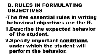 B. RULES IN FORMULATING
OBJECTIVES
•The five essential rules in writing
behavioral objectives are the ff.
1.Describe the expected behavior
of the student.
2.Specify important conditions
under which the student will
perform the behavior.
 