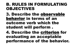 B. RULES IN FORMULATING
OBJECTIVES
3. Describe the observable
behavior in terms of an
outcome verb which the
student will perform .
4. Describe the criterion for
evaluating an acceptable
performance of the behavior.
 