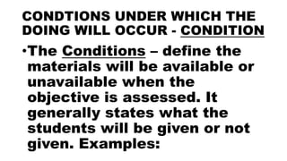 CONDTIONS UNDER WHICH THE
DOING WILL OCCUR - CONDITION
•The Conditions – define the
materials will be available or
unavailable when the
objective is assessed. It
generally states what the
students will be given or not
given. Examples:
 