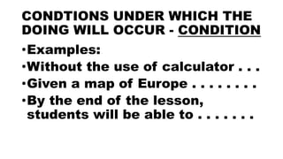 CONDTIONS UNDER WHICH THE
DOING WILL OCCUR - CONDITION
•Examples:
•Without the use of calculator . . .
•Given a map of Europe . . . . . . . .
•By the end of the lesson,
students will be able to . . . . . . .
 