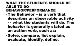 WHAT THE STUDENTS SHOULD BE
ABLE TO DO –
BEHAVIOR/PERFORMANCE
•The Behavior – is a verb that
describes an observable activity
- - what the students will do. The
behavior is generally stated as
an action verb, such as:
•Solve, compare, list explain,
evaluate, identify, define.
 