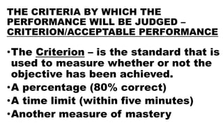 THE CRITERIA BY WHICH THE
PERFORMANCE WILL BE JUDGED –
CRITERION/ACCEPTABLE PERFORMANCE
•The Criterion – is the standard that is
used to measure whether or not the
objective has been achieved.
•A percentage (80% correct)
•A time limit (within five minutes)
•Another measure of mastery
 