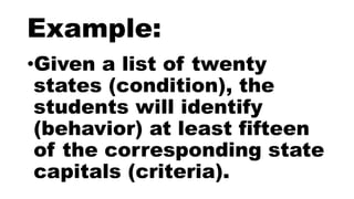 Example:
•Given a list of twenty
states (condition), the
students will identify
(behavior) at least fifteen
of the corresponding state
capitals (criteria).
 