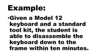 Example:
•Given a Model 12
keyboard and a standard
tool kit, the student is
able to disassemble the
keyboard down to the
frame within ten minutes.
 