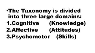 •The Taxonomy is divided
into three large domains:
1.Cognitive (Knowledge)
2.Affective (Attitudes)
3.Psychomotor (Skills)
 