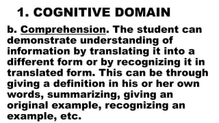 1. COGNITIVE DOMAIN
b. Comprehension. The student can
demonstrate understanding of
information by translating it into a
different form or by recognizing it in
translated form. This can be through
giving a definition in his or her own
words, summarizing, giving an
original example, recognizing an
example, etc.
 
