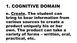 1. COGNITIVE DOMAIN
e. Create. The student can
bring to bear information from
various sources to create a
product uniquely his or her
own. The product can take a
variety of forms – written, oral,
practical, etc.
 