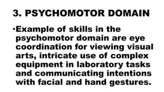 3. PSYCHOMOTOR DOMAIN
•Example of skills in the
psychomotor domain are eye
coordination for viewing visual
arts, intricate use of complex
equipment in laboratory tasks
and communicating intentions
with facial and hand gestures.
 