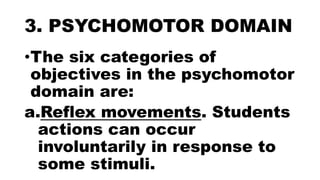 3. PSYCHOMOTOR DOMAIN
•The six categories of
objectives in the psychomotor
domain are:
a.Reflex movements. Students
actions can occur
involuntarily in response to
some stimuli.
 