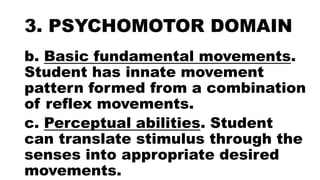 3. PSYCHOMOTOR DOMAIN
b. Basic fundamental movements.
Student has innate movement
pattern formed from a combination
of reflex movements.
c. Perceptual abilities. Student
can translate stimulus through the
senses into appropriate desired
movements.
 