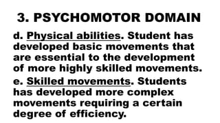 3. PSYCHOMOTOR DOMAIN
d. Physical abilities. Student has
developed basic movements that
are essential to the development
of more highly skilled movements.
e. Skilled movements. Students
has developed more complex
movements requiring a certain
degree of efficiency.
 