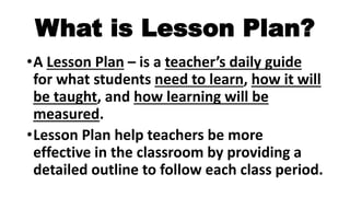 What is Lesson Plan?
•A Lesson Plan – is a teacher’s daily guide
for what students need to learn, how it will
be taught, and how learning will be
measured.
•Lesson Plan help teachers be more
effective in the classroom by providing a
detailed outline to follow each class period.
 