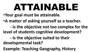ATTAINABLE
•Your goal must be attainable.
•A matter of asking yourself as a teacher.
- Is the objective not too complex for the
level of students cognitive development?
- Is the objective suited to their
developmental task?
Example: Teaching Geography, History
 