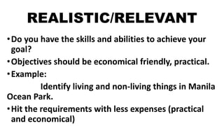 REALISTIC/RELEVANT
•Do you have the skills and abilities to achieve your
goal?
•Objectives should be economical friendly, practical.
•Example:
Identify living and non-living things in Manila
Ocean Park.
•Hit the requirements with less expenses (practical
and economical)
 
