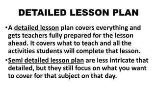 DETAILED LESSON PLAN
•A detailed lesson plan covers everything and
gets teachers fully prepared for the lesson
ahead. It covers what to teach and all the
activities students will complete that lesson.
•Semi detailed lesson plan are less intricate that
detailed, but they still focus on what you want
to cover for that subject on that day.
 