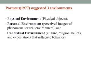 Porteous(1977) suggested 3 environments
• Physical Environment (Physical objects),
• Personal Environment (perceived images of
phenomenal or real environment), and
• Contextual Environment (culture, religion, beliefs,
and expectations that influence behavior)
 