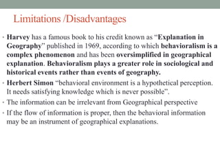 Limitations /Disadvantages
• Harvey has a famous book to his credit known as “Explanation in
Geography” published in 1969, according to which behavioralism is a
complex phenomenon and has been oversimplified in geographical
explanation. Behavioralism plays a greater role in sociological and
historical events rather than events of geography.
• Herbert Simon “behavioral environment is a hypothetical perception.
It needs satisfying knowledge which is never possible”.
• The information can be irrelevant from Geographical perspective
• If the flow of information is proper, then the behavioral information
may be an instrument of geographical explanations.
 