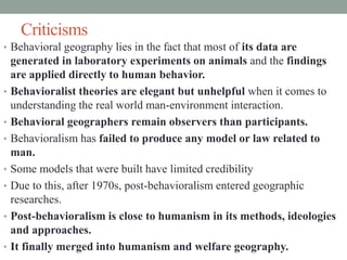 Criticisms
• Behavioral geography lies in the fact that most of its data are
generated in laboratory experiments on animals and the findings
are applied directly to human behavior.
• Behavioralist theories are elegant but unhelpful when it comes to
understanding the real world man-environment interaction.
• Behavioral geographers remain observers than participants.
• Behavioralism has failed to produce any model or law related to
man.
• Some models that were built have limited credibility
• Due to this, after 1970s, post-behavioralism entered geographic
researches.
• Post-behavioralism is close to humanism in its methods, ideologies
and approaches.
• It finally merged into humanism and welfare geography.
 