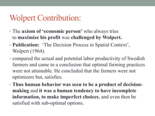 Wolpert Contribution:
• The axiom of ‘economic person’ who always tries
to maximize his profit was challenged by Wolpert.
• Publication: ‘The Decision Process in Spatial Context’,
Wolpert (1964).
• compared the actual and potential labor productivity of Swedish
farmers and came to a conclusion that optimal farming practices
were not attainable. He concluded that the farmers were not
optimizers but, satisfies.
• Thus human behavior was seen to be a product of decision-
making and it was a human tendency to have incomplete
information, to make imperfect choices, and even then be
satisfied with sub-optimal options.
 