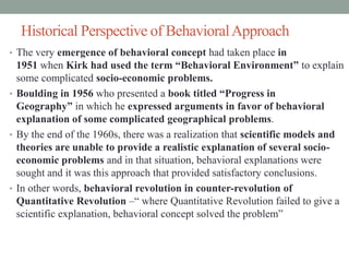 Historical Perspective of BehavioralApproach
• The very emergence of behavioral concept had taken place in
1951 when Kirk had used the term “Behavioral Environment” to explain
some complicated socio-economic problems.
• Boulding in 1956 who presented a book titled “Progress in
Geography” in which he expressed arguments in favor of behavioral
explanation of some complicated geographical problems.
• By the end of the 1960s, there was a realization that scientific models and
theories are unable to provide a realistic explanation of several socio-
economic problems and in that situation, behavioral explanations were
sought and it was this approach that provided satisfactory conclusions.
• In other words, behavioral revolution in counter-revolution of
Quantitative Revolution –“ where Quantitative Revolution failed to give a
scientific explanation, behavioral concept solved the problem”
 