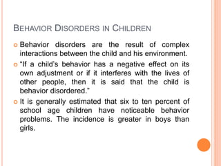 BEHAVIOR DISORDERS IN CHILDREN
 Behavior disorders are the result of complex
interactions between the child and his environment.
 “If a child’s behavior has a negative effect on its
own adjustment or if it interferes with the lives of
other people, then it is said that the child is
behavior disordered.”
 It is generally estimated that six to ten percent of
school age children have noticeable behavior
problems. The incidence is greater in boys than
girls.
 