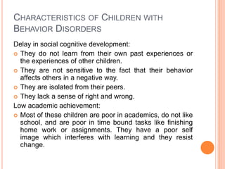 CHARACTERISTICS OF CHILDREN WITH
BEHAVIOR DISORDERS
Delay in social cognitive development:
 They do not learn from their own past experiences or
the experiences of other children.
 They are not sensitive to the fact that their behavior
affects others in a negative way.
 They are isolated from their peers.
 They lack a sense of right and wrong.
Low academic achievement:
 Most of these children are poor in academics, do not like
school, and are poor in time bound tasks like finishing
home work or assignments. They have a poor self
image which interferes with learning and they resist
change.
 