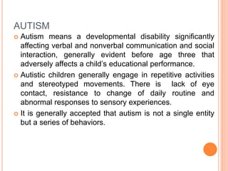 AUTISM
 Autism means a developmental disability significantly
affecting verbal and nonverbal communication and social
interaction, generally evident before age three that
adversely affects a child’s educational performance.
 Autistic children generally engage in repetitive activities
and stereotyped movements. There is lack of eye
contact, resistance to change of daily routine and
abnormal responses to sensory experiences.
 It is generally accepted that autism is not a single entity
but a series of behaviors.
 