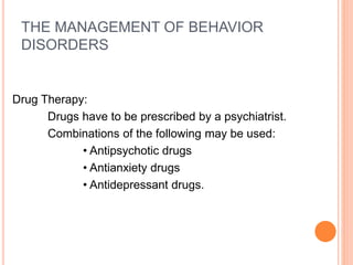THE MANAGEMENT OF BEHAVIOR
DISORDERS
Drug Therapy:
Drugs have to be prescribed by a psychiatrist.
Combinations of the following may be used:
• Antipsychotic drugs
• Antianxiety drugs
• Antidepressant drugs.
 