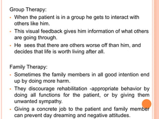 Group Therapy:
 When the patient is in a group he gets to interact with
others like him.
 This visual feedback gives him information of what others
are going through.
 He sees that there are others worse off than him, and
decides that life is worth living after all.
Family Therapy:
 Sometimes the family members in all good intention end
up by doing more harm.
 They discourage rehabilitation -appropriate behavior by
doing all functions for the patient, or by giving them
unwanted sympathy.
 Giving a concrete job to the patient and family member
can prevent day dreaming and negative attitudes.
 