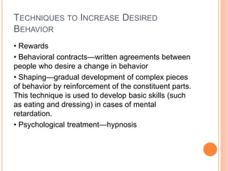 TECHNIQUES TO INCREASE DESIRED
BEHAVIOR
• Rewards
• Behavioral contracts—written agreements between
people who desire a change in behavior
• Shaping—gradual development of complex pieces
of behavior by reinforcement of the constituent parts.
This technique is used to develop basic skills (such
as eating and dressing) in cases of mental
retardation.
• Psychological treatment—hypnosis
 