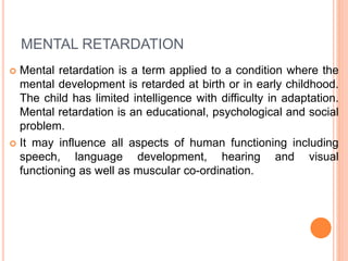 MENTAL RETARDATION
 Mental retardation is a term applied to a condition where the
mental development is retarded at birth or in early childhood.
The child has limited intelligence with difficulty in adaptation.
Mental retardation is an educational, psychological and social
problem.
 It may influence all aspects of human functioning including
speech, language development, hearing and visual
functioning as well as muscular co-ordination.
 