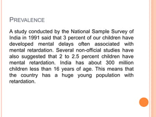 PREVALENCE
A study conducted by the National Sample Survey of
India in 1991 said that 3 percent of our children have
developed mental delays often associated with
mental retardation. Several non-official studies have
also suggested that 2 to 2.5 percent children have
mental retardation. India has about 300 million
children less than 16 years of age. This means that
the country has a huge young population with
retardation.
 