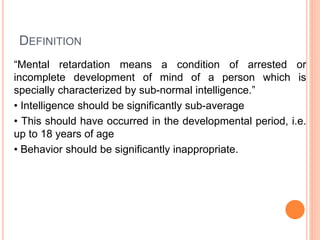 DEFINITION
“Mental retardation means a condition of arrested or
incomplete development of mind of a person which is
specially characterized by sub-normal intelligence.”
• Intelligence should be significantly sub-average
• This should have occurred in the developmental period, i.e.
up to 18 years of age
• Behavior should be significantly inappropriate.
 