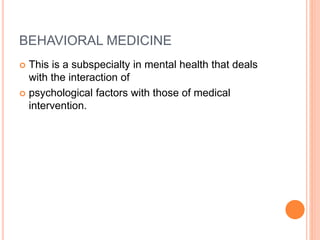 BEHAVIORAL MEDICINE
 This is a subspecialty in mental health that deals
with the interaction of
 psychological factors with those of medical
intervention.
 